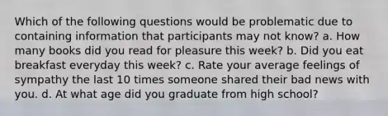 Which of the following questions would be problematic due to containing information that participants may not know? a. How many books did you read for pleasure this week? b. Did you eat breakfast everyday this week? c. Rate your average feelings of sympathy the last 10 times someone shared their bad news with you. d. At what age did you graduate from high school?