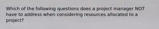 Which of the following questions does a project manager NOT have to address when considering resources allocated to a project?