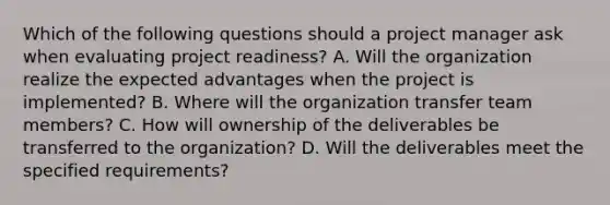 Which of the following questions should a project manager ask when evaluating project readiness? A. Will the organization realize the expected advantages when the project is implemented? B. Where will the organization transfer team members? C. How will ownership of the deliverables be transferred to the organization? D. Will the deliverables meet the specified requirements?