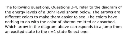 The following questions, Questions 3-4, refer to the diagram of the energy levels of a Bohr level shown below. The arrows are different colors to make them easier to see. The colors have nothing to do with the color of photon emitted or absorbed. Which arrow in the diagram above corresponds to a jump from an excited state to the n=1 state Select one: