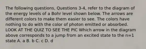 The following questions, Questions 3-4, refer to the diagram of the energy levels of a Bohr level shown below. The arrows are different colors to make them easier to see. The colors have nothing to do with the color of photon emitted or absorbed. LOOK AT THE QUIZ TO SEE THE PIC Which arrow in the diagram above corresponds to a jump from an excited state to the n=1 state A. a B. b C. c D. d