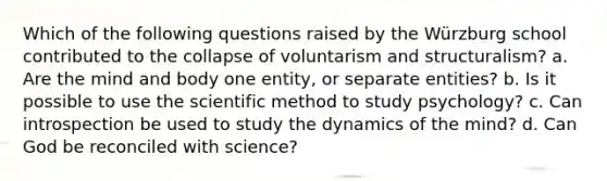 Which of the following questions raised by the Würzburg school contributed to the collapse of voluntarism and structuralism? a. Are the mind and body one entity, or separate entities? b. Is it possible to use the scientific method to study psychology? c. Can introspection be used to study the dynamics of the mind? d. Can God be reconciled with science?