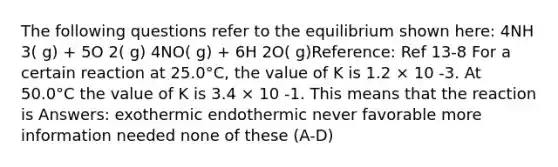 The following questions refer to the equilibrium shown here: 4NH 3( g) + 5O 2( g) 4NO( g) + 6H 2O( g)Reference: Ref 13-8 For a certain reaction at 25.0°C, the value of K is 1.2 × 10 -3. At 50.0°C the value of K is 3.4 × 10 -1. This means that the reaction is Answers: exothermic endothermic never favorable more information needed none of these (A-D)