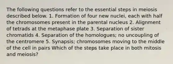 The following questions refer to the essential steps in meiosis described below. 1. Formation of four new nuclei, each with half the chromosomes present in the parental nucleus 2. Alignment of tetrads at the metaphase plate 3. Separation of sister chromatids 4. Separation of the homologues; no uncoupling of the centromere 5. Synapsis; chromosomes moving to the middle of the cell in pairs Which of the steps take place in both mitosis and meiosis?