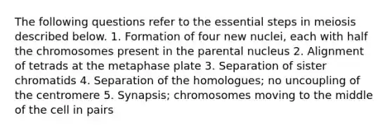 The following questions refer to the essential steps in meiosis described below. 1. Formation of four new nuclei, each with half the chromosomes present in the parental nucleus 2. Alignment of tetrads at the metaphase plate 3. Separation of sister chromatids 4. Separation of the homologues; no uncoupling of the centromere 5. Synapsis; chromosomes moving to the middle of the cell in pairs