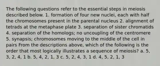 The following questions refer to the essential steps in meiosis described below. 1. formation of four new nuclei, each with half the chromosomes present in the parental nucleus 2. alignment of tetrads at the metaphase plate 3. separation of sister chromatids 4. separation of the homologs; no uncoupling of the centromere 5. synapsis; chromosomes moving to the middle of the cell in pairs From the descriptions above, which of the following is the order that most logically illustrates a sequence of meiosis? a. 5, 3, 2, 4, 1 b. 5, 4, 2, 1, 3 c. 5, 2, 4, 3, 1 d. 4, 5, 2, 1, 3