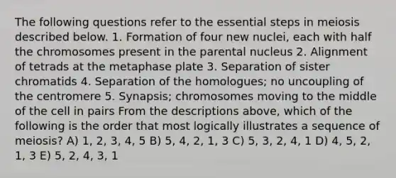 The following questions refer to the essential steps in meiosis described below. 1. Formation of four new nuclei, each with half the chromosomes present in the parental nucleus 2. Alignment of tetrads at the metaphase plate 3. Separation of sister chromatids 4. Separation of the homologues; no uncoupling of the centromere 5. Synapsis; chromosomes moving to the middle of the cell in pairs From the descriptions above, which of the following is the order that most logically illustrates a sequence of meiosis? A) 1, 2, 3, 4, 5 B) 5, 4, 2, 1, 3 C) 5, 3, 2, 4, 1 D) 4, 5, 2, 1, 3 E) 5, 2, 4, 3, 1