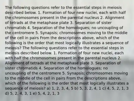 The following questions refer to the essential steps in meiosis described below. 1. Formation of four new nuclei, each with half the chromosomes present in the parental nucleus 2. Alignment of tetrads at the metaphase plate 3. Separation of sister chromatids 4. Separation of the homologues; no uncoupling of the centromere 5. Synapsis; chromosomes moving to the middle of the cell in pairs From the descriptions above, which of the following is the order that most logically illustrates a sequence of meiosis? The following questions refer to the essential steps in meiosis described below. 1. Formation of four new nuclei, each with half the chromosomes present in the parental nucleus 2. Alignment of tetrads at the metaphase plate 3. Separation of sister chromatids 4. Separation of the homologues; no uncoupling of the centromere 5. Synapsis; chromosomes moving to the middle of the cell in pairs From the descriptions above, which of the following is the order that most logically illustrates a sequence of meiosis? a) 1, 2, 3, 4, 5 b) 5, 3, 2, 4, 1 c) 4, 5, 2, 1, 3 d) 5, 2, 4, 3, 1 e) 5, 4, 2, 1, 3