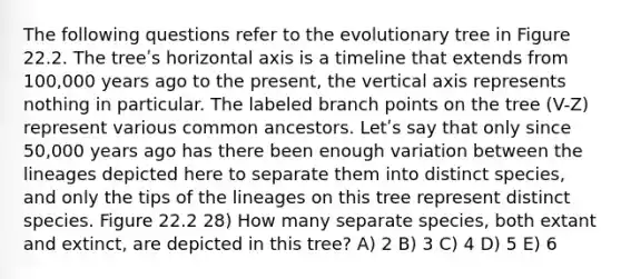 The following questions refer to the evolutionary tree in Figure 22.2. The treeʹs horizontal axis is a timeline that extends from 100,000 years ago to the present, the vertical axis represents nothing in particular. The labeled branch points on the tree (V-Z) represent various common ancestors. Letʹs say that only since 50,000 years ago has there been enough variation between the lineages depicted here to separate them into distinct species, and only the tips of the lineages on this tree represent distinct species. Figure 22.2 28) How many separate species, both extant and extinct, are depicted in this tree? A) 2 B) 3 C) 4 D) 5 E) 6