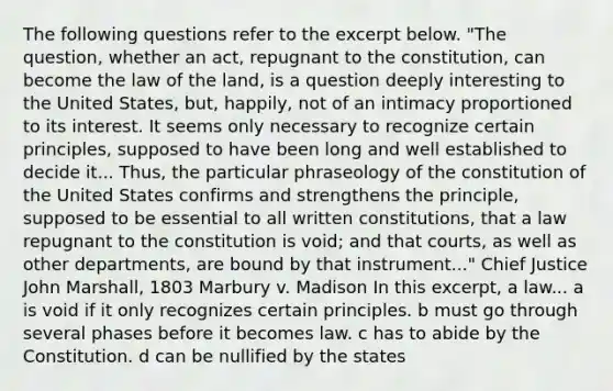 The following questions refer to the excerpt below. "The question, whether an act, repugnant to the constitution, can become the law of the land, is a question deeply interesting to the United States, but, happily, not of an intimacy proportioned to its interest. It seems only necessary to recognize certain principles, supposed to have been long and well established to decide it... Thus, the particular phraseology of the constitution of the United States confirms and strengthens the principle, supposed to be essential to all written constitutions, that a law repugnant to the constitution is void; and that courts, as well as other departments, are bound by that instrument..." Chief Justice John Marshall, 1803 Marbury v. Madison In this excerpt, a law... a is void if it only recognizes certain principles. b must go through several phases before it becomes law. c has to abide by the Constitution. d can be nullified by the states