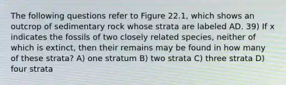 The following questions refer to Figure 22.1, which shows an outcrop of sedimentary rock whose strata are labeled AD. 39) If x indicates the fossils of two closely related species, neither of which is extinct, then their remains may be found in how many of these strata? A) one stratum B) two strata C) three strata D) four strata