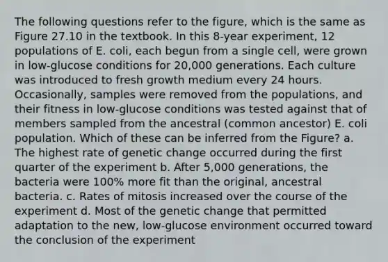 The following questions refer to the figure, which is the same as Figure 27.10 in the textbook. In this 8-year experiment, 12 populations of E. coli, each begun from a single cell, were grown in low-glucose conditions for 20,000 generations. Each culture was introduced to fresh growth medium every 24 hours. Occasionally, samples were removed from the populations, and their fitness in low-glucose conditions was tested against that of members sampled from the ancestral (common ancestor) E. coli population. Which of these can be inferred from the Figure? a. The highest rate of genetic change occurred during the first quarter of the experiment b. After 5,000 generations, the bacteria were 100% more fit than the original, ancestral bacteria. c. Rates of mitosis increased over the course of the experiment d. Most of the genetic change that permitted adaptation to the new, low-glucose environment occurred toward the conclusion of the experiment