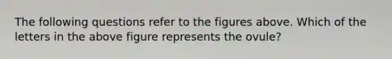 The following questions refer to the figures above. Which of the letters in the above figure represents the ovule?