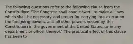 The following questions refer to the following clause from the Constitution: "The Congress shall have power...to make all laws which shall be necessary and proper for carrying into execution the foregoing powers, and all other powers vested by this Constitution in the government of the United States, or in any department or officer thereof." The practical effect of this clause has been to