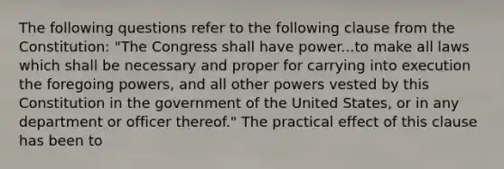 The following questions refer to the following clause from the Constitution: "The Congress shall have power...to make all laws which shall be necessary and proper for carrying into execution the foregoing powers, and all other powers vested by this Constitution in the government of the United States, or in any department or officer thereof." The practical effect of this clause has been to