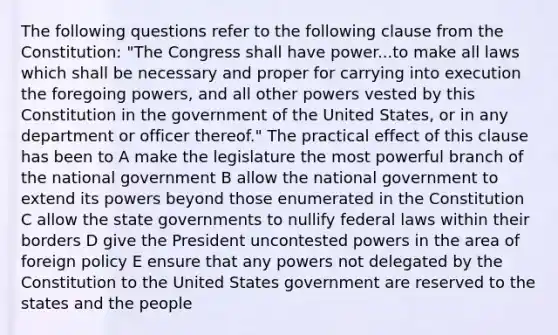 The following questions refer to the following clause from the Constitution: "The Congress shall have power...to make all laws which shall be necessary and proper for carrying into execution the foregoing powers, and all other powers vested by this Constitution in the government of the United States, or in any department or officer thereof." The practical effect of this clause has been to A make the legislature the most powerful branch of the national government B allow the national government to extend its powers beyond those enumerated in the Constitution C allow the state governments to nullify federal laws within their borders D give the President uncontested powers in the area of foreign policy E ensure that any powers not delegated by the Constitution to the United States government are reserved to the states and the people