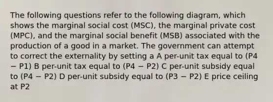 The following questions refer to the following diagram, which shows the marginal social cost (MSC), the marginal private cost (MPC), and the marginal social benefit (MSB) associated with the production of a good in a market. The government can attempt to correct the externality by setting a A per-unit tax equal to (P4 − P1) B per-unit tax equal to (P4 − P2) C per-unit subsidy equal to (P4 − P2) D per-unit subsidy equal to (P3 − P2) E price ceiling at P2