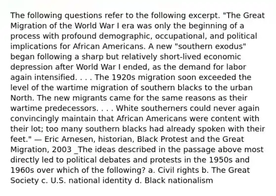 The following questions refer to the following excerpt. "The Great Migration of the World War I era was only the beginning of a process with profound demographic, occupational, and political implications for African Americans. A new "southern exodus" began following a sharp but relatively short-lived economic depression after World War I ended, as the demand for labor again intensified. . . . The 1920s migration soon exceeded the level of the wartime migration of southern blacks to the urban North. The new migrants came for the same reasons as their wartime predecessors. . . . White southerners could never again convincingly maintain that African Americans were content with their lot; too many southern blacks had already spoken with their feet." — Eric Arnesen, historian, Black Protest and the Great Migration, 2003 _The ideas described in the passage above most directly led to political debates and protests in the 1950s and 1960s over which of the following? a. Civil rights b. The Great Society c. U.S. national identity d. Black nationalism