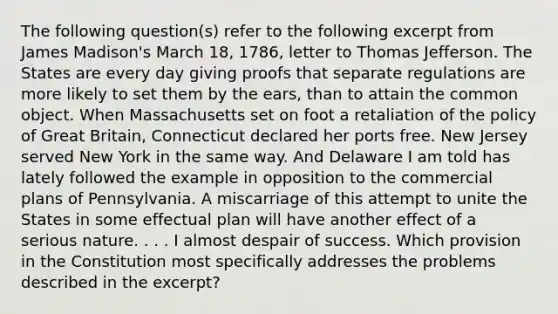 The following question(s) refer to the following excerpt from James Madison's March 18, 1786, letter to Thomas Jefferson. The States are every day giving proofs that separate regulations are more likely to set them by the ears, than to attain the common object. When Massachusetts set on foot a retaliation of the policy of Great Britain, Connecticut declared her ports free. New Jersey served New York in the same way. And Delaware I am told has lately followed the example in opposition to the commercial plans of Pennsylvania. A miscarriage of this attempt to unite the States in some effectual plan will have another effect of a serious nature. . . . I almost despair of success. Which provision in the Constitution most specifically addresses the problems described in the excerpt?