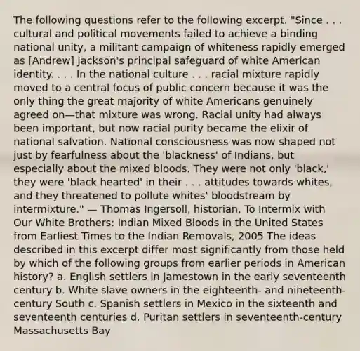 The following questions refer to the following excerpt. "Since . . . cultural and political movements failed to achieve a binding national unity, a militant campaign of whiteness rapidly emerged as [Andrew] Jackson's principal safeguard of white American identity. . . . In the national culture . . . racial mixture rapidly moved to a central focus of public concern because it was the only thing the great majority of white Americans genuinely agreed on—that mixture was wrong. Racial unity had always been important, but now racial purity became the elixir of national salvation. National consciousness was now shaped not just by fearfulness about the 'blackness' of Indians, but especially about the mixed bloods. They were not only 'black,' they were 'black hearted' in their . . . attitudes towards whites, and they threatened to pollute whites' bloodstream by intermixture." — Thomas Ingersoll, historian, To Intermix with Our White Brothers: Indian Mixed Bloods in the United States from Earliest Times to the Indian Removals, 2005 The ideas described in this excerpt differ most significantly from those held by which of the following groups from earlier periods in American history? a. English settlers in Jamestown in the early seventeenth century b. White slave owners in the eighteenth- and nineteenth-century South c. Spanish settlers in Mexico in the sixteenth and seventeenth centuries d. Puritan settlers in seventeenth-century Massachusetts Bay