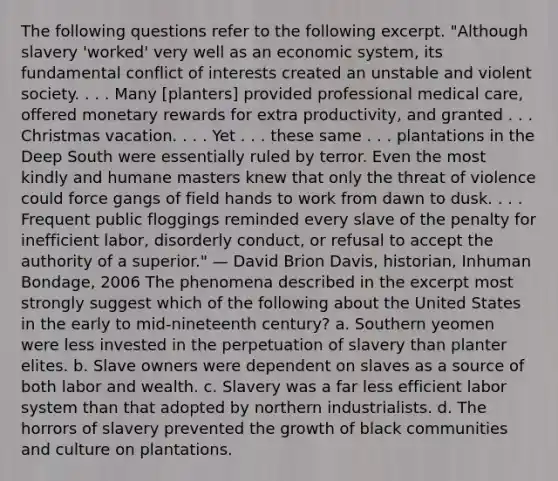 The following questions refer to the following excerpt. "Although slavery 'worked' very well as an economic system, its fundamental conflict of interests created an unstable and violent society. . . . Many [planters] provided professional medical care, offered monetary rewards for extra productivity, and granted . . . Christmas vacation. . . . Yet . . . these same . . . plantations in the Deep South were essentially ruled by terror. Even the most kindly and humane masters knew that only the threat of violence could force gangs of field hands to work from dawn to dusk. . . . Frequent public floggings reminded every slave of the penalty for inefficient labor, disorderly conduct, or refusal to accept the authority of a superior." — David Brion Davis, historian, Inhuman Bondage, 2006 The phenomena described in the excerpt most strongly suggest which of the following about the United States in the early to mid-nineteenth century? a. Southern yeomen were less invested in the perpetuation of slavery than planter elites. b. Slave owners were dependent on slaves as a source of both labor and wealth. c. Slavery was a far less efficient labor system than that adopted by northern industrialists. d. The horrors of slavery prevented the growth of black communities and culture on plantations.