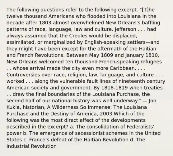 The following questions refer to the following excerpt. "[T]he twelve thousand Americans who flooded into Louisiana in the decade after 1803 almost overwhelmed New Orleans's baffling patterns of race, language, law and culture. Jefferson . . . had always assumed that the Creoles would be displaced, assimilated, or marginalized by English-speaking settlers—and they might have been except for the aftermath of the Haitian and French Revolutions. Between May 1809 and January 1810, New Orleans welcomed ten thousand French-speaking refugees . . . whose arrival made the city even more Caribbean. . . . Controversies over race, religion, law, language, and culture . . . worked . . . along the vulnerable fault lines of nineteenth century American society and government. By 1818-1819 when treaties . . . drew the final boundaries of the Louisiana Purchase, the second half of our national history was well underway." — Jon Kukla, historian, A Wilderness So Immense: The Louisiana Purchase and the Destiny of America, 2003 Which of the following was the most direct effect of the developments described in the excerpt? a. The consolidation of Federalists' power b. The emergence of secessionist schemes in the United States c. France's defeat of the Haitian Revolution d. The Industrial Revolution