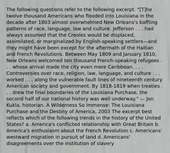 The following questions refer to the following excerpt. "[T]he twelve thousand Americans who flooded into Louisiana in the decade after 1803 almost overwhelmed New Orleans's baffling patterns of race, language, law and culture. Jefferson . . . had always assumed that the Creoles would be displaced, assimilated, or marginalized by English-speaking settlers—and they might have been except for the aftermath of the Haitian and French Revolutions. Between May 1809 and January 1810, New Orleans welcomed ten thousand French-speaking refugees . . . whose arrival made the city even more Caribbean. . . . Controversies over race, religion, law, language, and culture . . . worked . . . along the vulnerable fault lines of nineteenth century American society and government. By 1818-1819 when treaties . . . drew the final boundaries of the Louisiana Purchase, the second half of our national history was well underway." — Jon Kukla, historian, A Wilderness So Immense: The Louisiana Purchase and the Destiny of America, 2003 The excerpt best reflects which of the following trends in the history of the United States? a. America's conflicted relationship with Great Britain b. America's enthusiasm about the French Revolution c. Americans' westward migration in pursuit of land d. Americans' disagreements over the institution of slavery