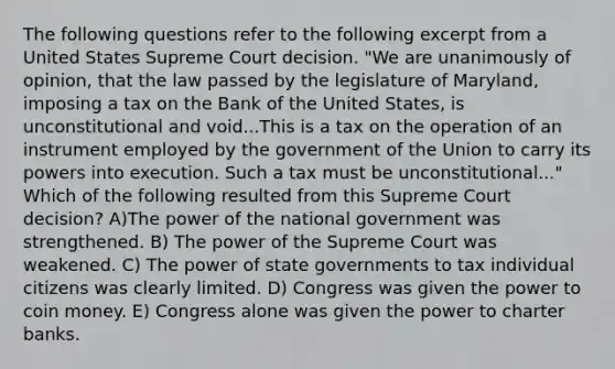 The following questions refer to the following excerpt from a United States Supreme Court decision. "We are unanimously of opinion, that the law passed by the legislature of Maryland, imposing a tax on the Bank of the United States, is unconstitutional and void...This is a tax on the operation of an instrument employed by the government of the Union to carry its powers into execution. Such a tax must be unconstitutional..." Which of the following resulted from this Supreme Court decision? A)The power of the national government was strengthened. B) The power of the Supreme Court was weakened. C) The power of state governments to tax individual citizens was clearly limited. D) Congress was given the power to coin money. E) Congress alone was given the power to charter banks.