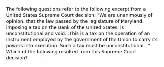 The following questions refer to the following excerpt from a United States Supreme Court decision: "We are unanimously of opinion, that the law passed by the legislature of Maryland, imposing a tax on the Bank of the United States, is unconstitutional and void...This is a tax on the operation of an instrument employed by the government of the Union to carry its powers into execution. Such a tax must be unconstitutional..." Which of the following resulted from this Supreme Court decision?