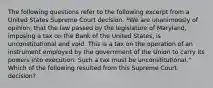 The following questions refer to the following excerpt from a United States Supreme Court decision. *We are unanimously of opinion, that the law passed by the legislature of Maryland, imposing a tax on the Bank of the United States, is unconstitutional and void. This is a tax on the operation of an instrument employed by the government of the Union to carry its powers into execution. Such a tax must be unconstitutional." Which of the following resulted from this Supreme Court decision?