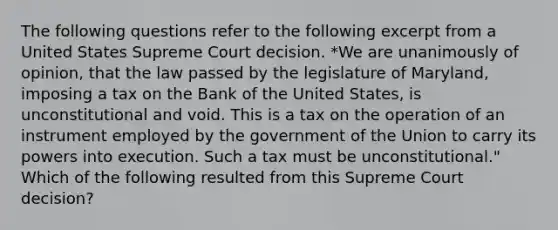 The following questions refer to the following excerpt from a United States Supreme Court decision. *We are unanimously of opinion, that the law passed by the legislature of Maryland, imposing a tax on the Bank of the United States, is unconstitutional and void. This is a tax on the operation of an instrument employed by the government of the Union to carry its powers into execution. Such a tax must be unconstitutional." Which of the following resulted from this Supreme Court decision?