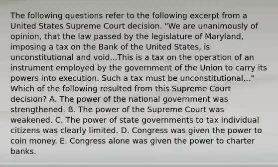 The following questions refer to the following excerpt from a United States Supreme Court decision. "We are unanimously of opinion, that the law passed by the legislature of Maryland, imposing a tax on the Bank of the United States, is unconstitutional and void...This is a tax on the operation of an instrument employed by the government of the Union to carry its powers into execution. Such a tax must be unconstitutional..." Which of the following resulted from this Supreme Court decision? A. The power of the national government was strengthened. B. The power of the Supreme Court was weakened. C. The power of state governments to tax individual citizens was clearly limited. D. Congress was given the power to coin money. E. Congress alone was given the power to charter banks.