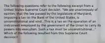 The following questions refer to the following excerpt from a United States Supreme Court decision. "We are unanimously of opinion, that the law passed by the legislature of Maryland, imposing a tax on the Bank of the United States, is unconstitutional and void...This is a tax on the operation of an instrument employed by the government of the Union to carry its powers into execution. Such a tax must be unconstitutional..." Which of the following resulted from this Supreme Court decision?