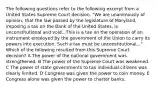 The following questions refer to the following excerpt from a United States Supreme Court decision. "We are unanimously of opinion, that the law passed by the legislature of Maryland, imposing a tax on the Bank of the United States, is unconstitutional and void...This is a tax on the operation of an instrument employed by the government of the Union to carry its powers into execution. Such a tax must be unconstitutional..." Which of the following resulted from this Supreme Court decision? A The power of the national government was strengthened. B The power of the Supreme Court was weakened. C The power of state governments to tax individual citizens was clearly limited. D Congress was given the power to coin money. E Congress alone was given the power to charter banks.