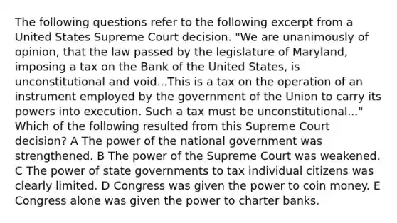 The following questions refer to the following excerpt from a United States Supreme Court decision. "We are unanimously of opinion, that the law passed by the legislature of Maryland, imposing a tax on the Bank of the United States, is unconstitutional and void...This is a tax on the operation of an instrument employed by the government of the Union to carry its powers into execution. Such a tax must be unconstitutional..." Which of the following resulted from this Supreme Court decision? A The power of the national government was strengthened. B The power of the Supreme Court was weakened. C The power of state governments to tax individual citizens was clearly limited. D Congress was given the power to coin money. E Congress alone was given the power to charter banks.