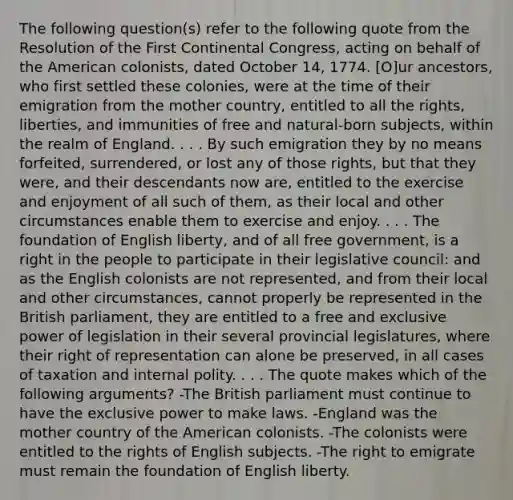 The following question(s) refer to the following quote from the Resolution of the First Continental Congress, acting on behalf of the American colonists, dated October 14, 1774. [O]ur ancestors, who first settled these colonies, were at the time of their emigration from the mother country, entitled to all the rights, liberties, and immunities of free and natural-born subjects, within the realm of England. . . . By such emigration they by no means forfeited, surrendered, or lost any of those rights, but that they were, and their descendants now are, entitled to the exercise and enjoyment of all such of them, as their local and other circumstances enable them to exercise and enjoy. . . . The foundation of English liberty, and of all free government, is a right in the people to participate in their legislative council: and as the English colonists are not represented, and from their local and other circumstances, cannot properly be represented in the British parliament, they are entitled to a free and exclusive power of legislation in their several provincial legislatures, where their right of representation can alone be preserved, in all cases of taxation and internal polity. . . . The quote makes which of the following arguments? -The British parliament must continue to have the exclusive power to make laws. -England was the mother country of the American colonists. -The colonists were entitled to the rights of English subjects. -The right to emigrate must remain the foundation of English liberty.