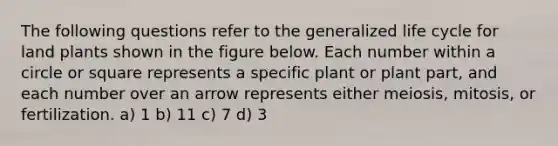 The following questions refer to the generalized life cycle for land plants shown in the figure below. Each number within a circle or square represents a specific plant or plant part, and each number over an arrow represents either meiosis, mitosis, or fertilization. a) 1 b) 11 c) 7 d) 3