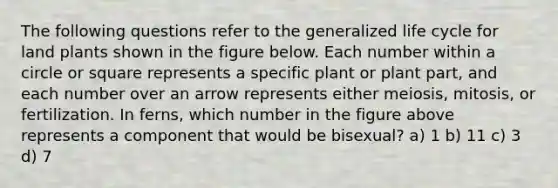 The following questions refer to the generalized life cycle for land plants shown in the figure below. Each number within a circle or square represents a specific plant or plant part, and each number over an arrow represents either meiosis, mitosis, or fertilization. In ferns, which number in the figure above represents a component that would be bisexual? a) 1 b) 11 c) 3 d) 7