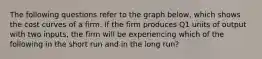 The following questions refer to the graph below, which shows the cost curves of a firm. If the firm produces Q1 units of output with two inputs, the firm will be experiencing which of the following in the short run and in the long run?