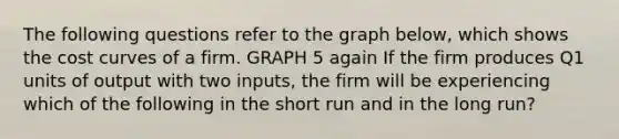 The following questions refer to the graph below, which shows the cost curves of a firm. GRAPH 5 again If the firm produces Q1 units of output with two inputs, the firm will be experiencing which of the following in the short run and in the long run?