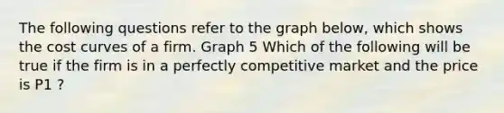 The following questions refer to the graph below, which shows the cost curves of a firm. Graph 5 Which of the following will be true if the firm is in a perfectly competitive market and the price is P1 ?