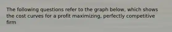 The following questions refer to the graph below, which shows the cost curves for a profit maximizing, perfectly competitive firm