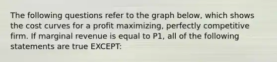 The following questions refer to the graph below, which shows the <a href='https://www.questionai.com/knowledge/k5OD27SsoA-cost-curves' class='anchor-knowledge'>cost curves</a> for a profit maximizing, <a href='https://www.questionai.com/knowledge/kQtw06uEJH-perfectly-competitive-firm' class='anchor-knowledge'>perfectly competitive firm</a>. If marginal revenue is equal to P1, all of the following statements are true EXCEPT: