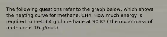 The following questions refer to the graph below, which shows the heating curve for methane, CH4. How much energy is required to melt 64 g of methane at 90 K? (The molar mass of methane is 16 g/mol.)