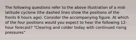 The following questions refer to the above illustration of a mid-latitude cyclone (the dashed lines show the positions of the fronts 6 hours ago). Consider the accompanying figure. At which of the four positions would you expect to hear the following 12-hour forecast? "Clearing and colder today with continued rising pressures"