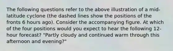 The following questions refer to the above illustration of a mid-latitude cyclone (the dashed lines show the positions of the fronts 6 hours ago). Consider the accompanying figure. At which of the four positions would you expect to hear the following 12-hour forecast? "Partly cloudy and continued warm through this afternoon and evening?"