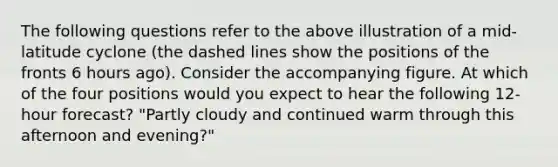 The following questions refer to the above illustration of a mid-latitude cyclone (the dashed lines show the positions of the fronts 6 hours ago). Consider the accompanying figure. At which of the four positions would you expect to hear the following 12- hour forecast? "Partly cloudy and continued warm through this afternoon and evening?"