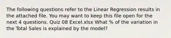 The following questions refer to the Linear Regression results in the attached file. You may want to keep this file open for the next 4 questions. Quiz 08 Excel.xlsx What % of the variation in the Total Sales is explained by the model?