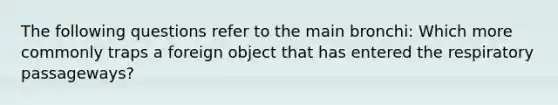 The following questions refer to the main bronchi: Which more commonly traps a foreign object that has entered the respiratory passageways?