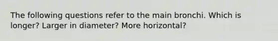 The following questions refer to the main bronchi. Which is longer? Larger in diameter? More horizontal?